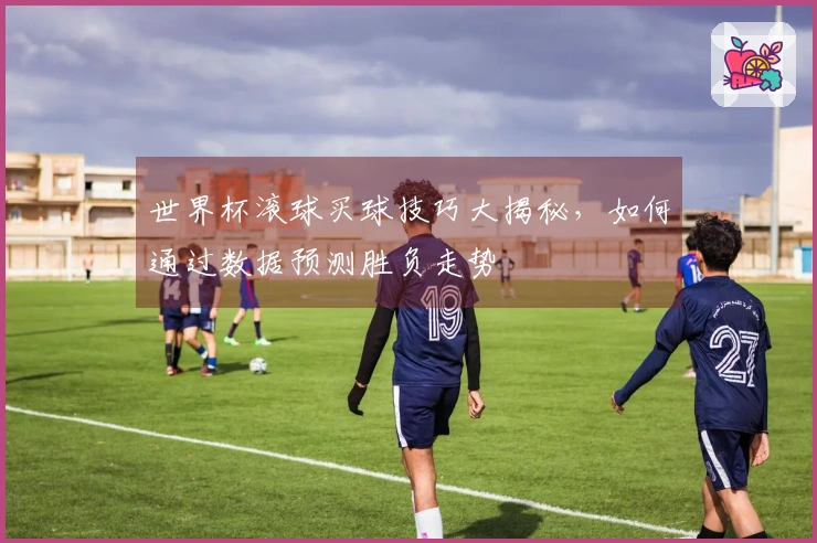世界杯滚球买球技巧大揭秘，如何通过数据预测胜负走势