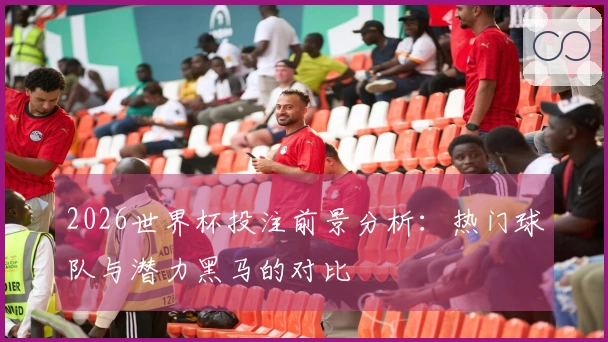 2026世界杯投注前景分析：热门球队与潜力黑马的对比